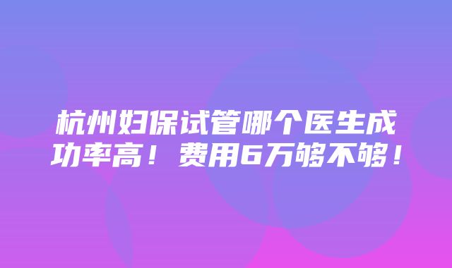 杭州妇保试管哪个医生成功率高！费用6万够不够！