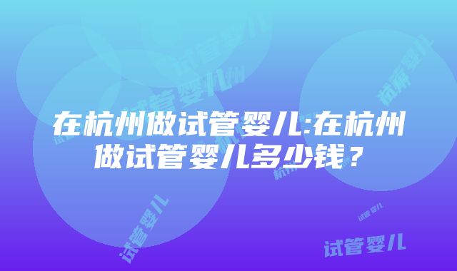 在杭州做试管婴儿:在杭州做试管婴儿多少钱？