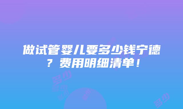 做试管婴儿要多少钱宁德？费用明细清单！