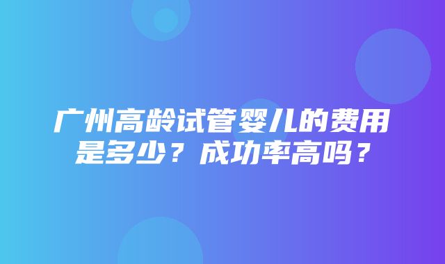 广州高龄试管婴儿的费用是多少？成功率高吗？