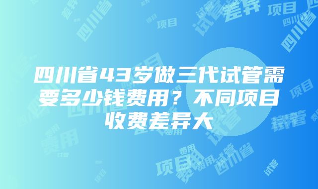 四川省43岁做三代试管需要多少钱费用？不同项目收费差异大