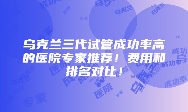 乌克兰三代试管成功率高的医院专家推荐！费用和排名对比！