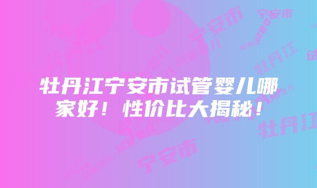 牡丹江宁安市试管婴儿哪家好！性价比大揭秘！