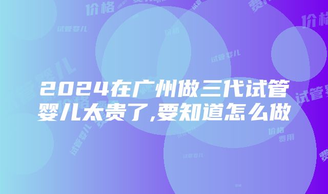 2024在广州做三代试管婴儿太贵了,要知道怎么做