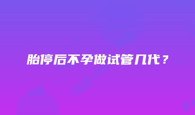 胎停后不孕做试管几代？