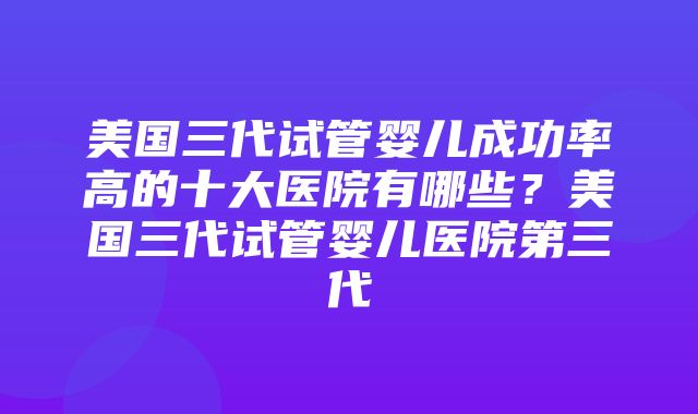 美国三代试管婴儿成功率高的十大医院有哪些？美国三代试管婴儿医院第三代