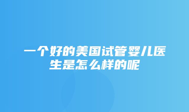 一个好的美国试管婴儿医生是怎么样的呢