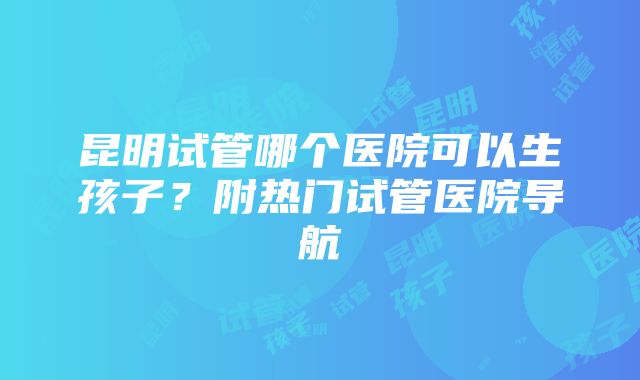 昆明试管哪个医院可以生孩子？附热门试管医院导航