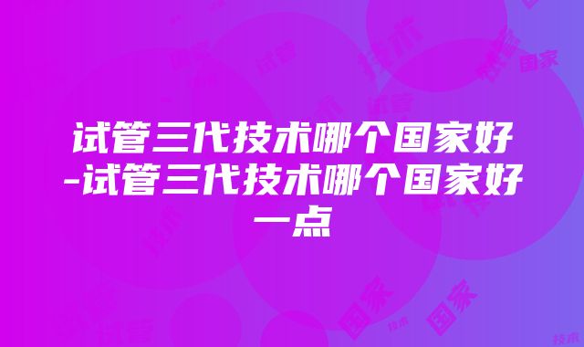 试管三代技术哪个国家好-试管三代技术哪个国家好一点