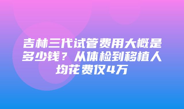 吉林三代试管费用大概是多少钱？从体检到移植人均花费仅4万