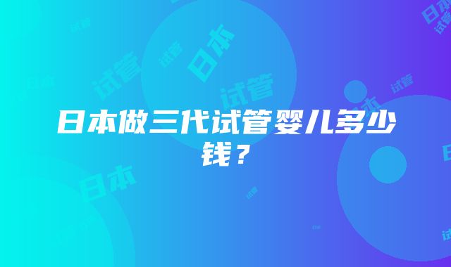 日本做三代试管婴儿多少钱？