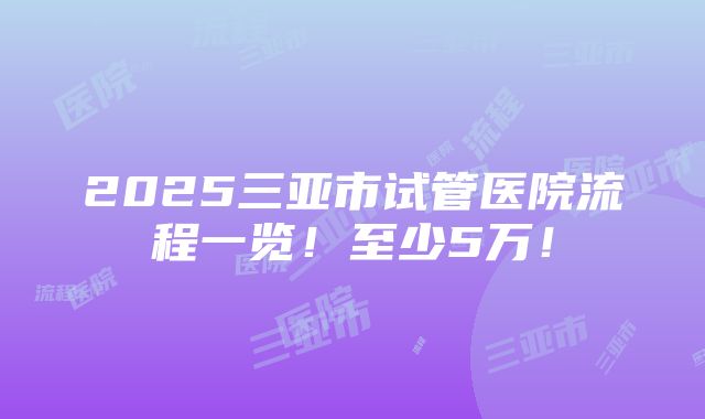 2025三亚市试管医院流程一览！至少5万！