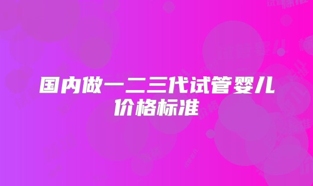 国内做一二三代试管婴儿价格标准