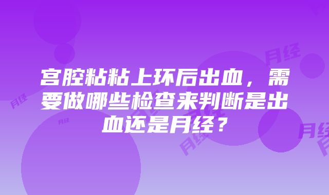 宫腔粘粘上环后出血，需要做哪些检查来判断是出血还是月经？