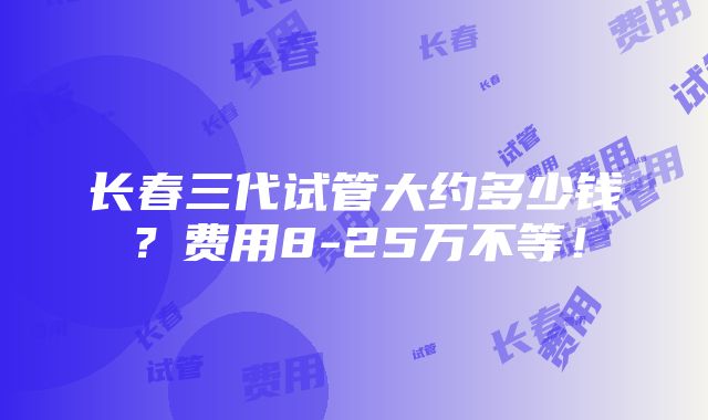 长春三代试管大约多少钱？费用8-25万不等！