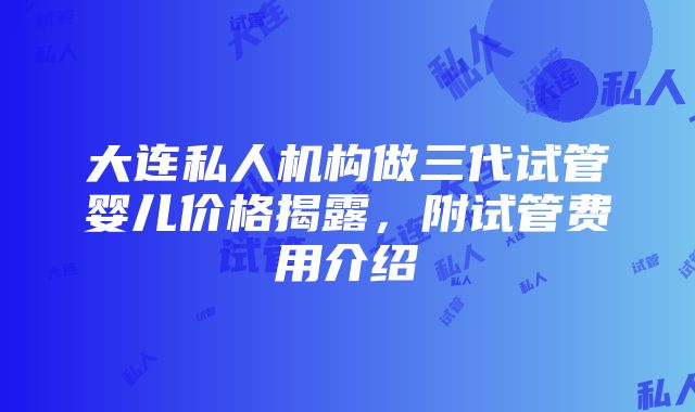 大连私人机构做三代试管婴儿价格揭露，附试管费用介绍