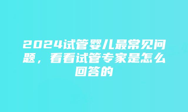 2024试管婴儿最常见问题，看看试管专家是怎么回答的