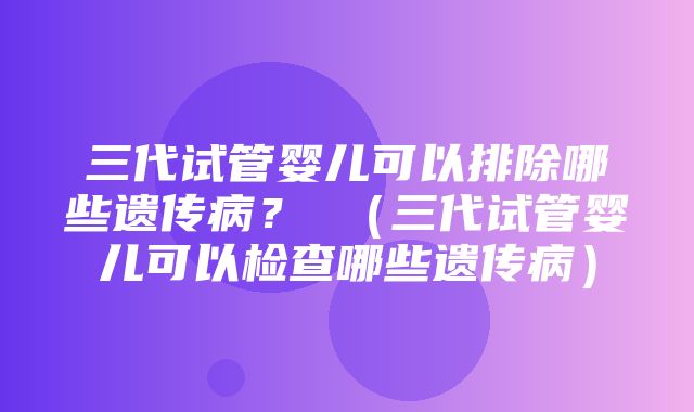 三代试管婴儿可以排除哪些遗传病？ （三代试管婴儿可以检查哪些遗传病）