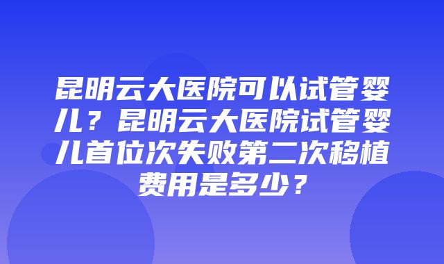 昆明云大医院可以试管婴儿？昆明云大医院试管婴儿首位次失败第二次移植费用是多少？