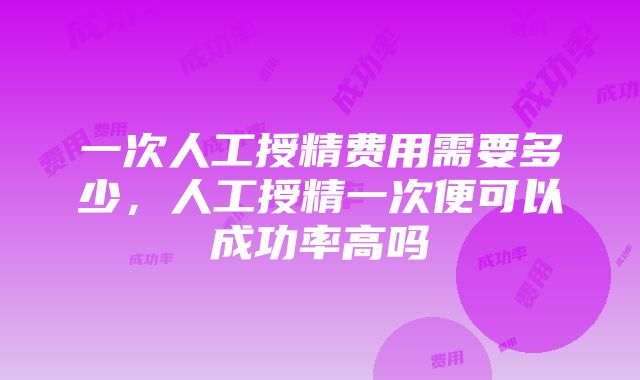 一次人工授精费用需要多少，人工授精一次便可以成功率高吗