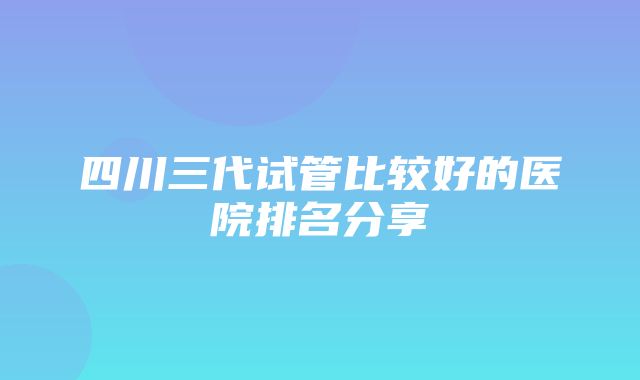 四川三代试管比较好的医院排名分享