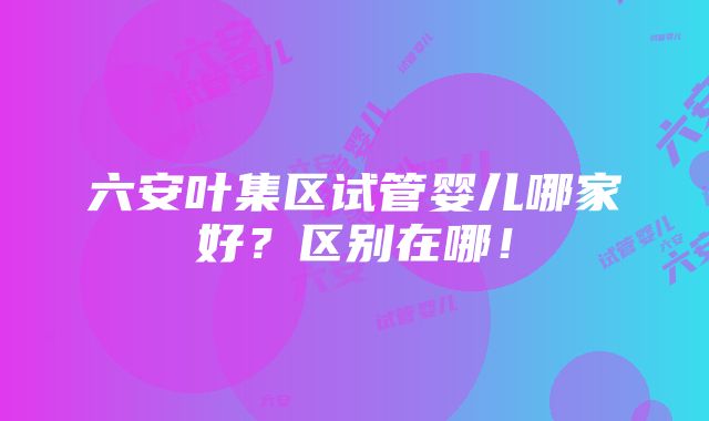 六安叶集区试管婴儿哪家好？区别在哪！