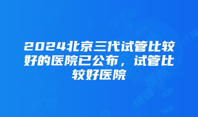 2024北京三代试管比较好的医院已公布，试管比较好医院