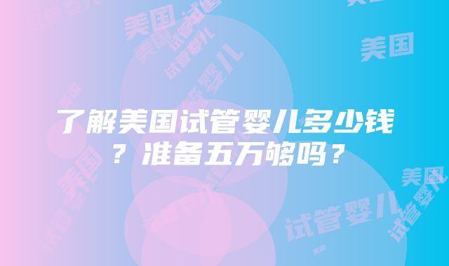 了解美国试管婴儿多少钱？准备五万够吗？