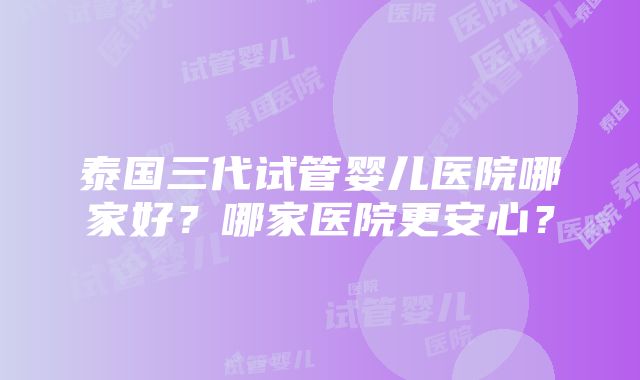 泰国三代试管婴儿医院哪家好？哪家医院更安心？