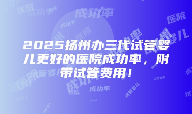 2025扬州办三代试管婴儿更好的医院成功率，附带试管费用！