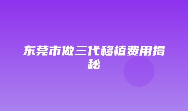 东莞市做三代移植费用揭秘