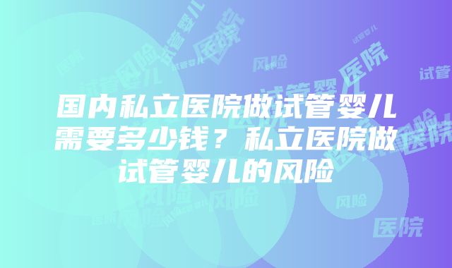 国内私立医院做试管婴儿需要多少钱？私立医院做试管婴儿的风险