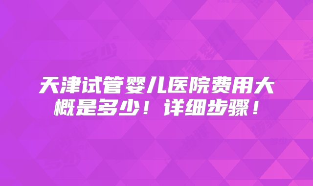 天津试管婴儿医院费用大概是多少！详细步骤！