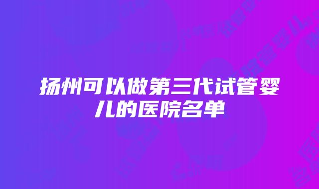 扬州可以做第三代试管婴儿的医院名单