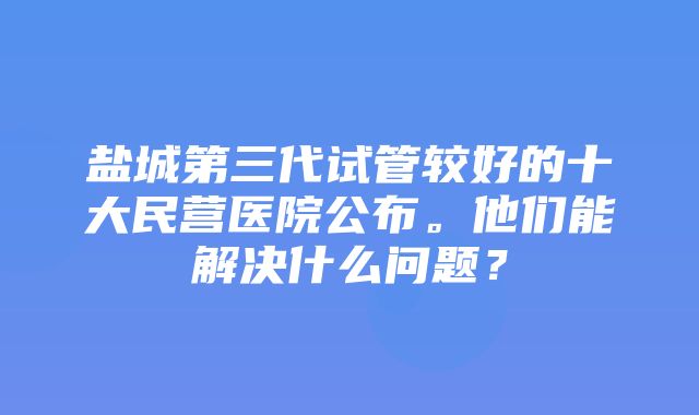 盐城第三代试管较好的十大民营医院公布。他们能解决什么问题？