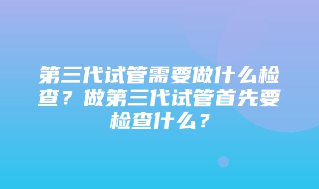 第三代试管需要做什么检查？做第三代试管首先要检查什么？