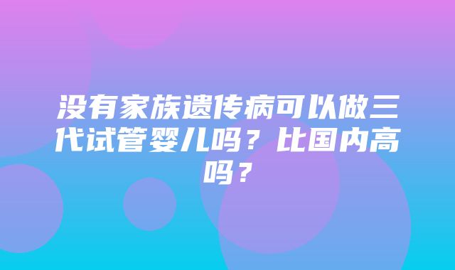 没有家族遗传病可以做三代试管婴儿吗？比国内高吗？