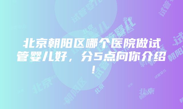 北京朝阳区哪个医院做试管婴儿好，分5点向你介绍！