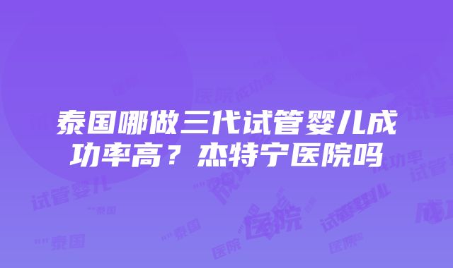 泰国哪做三代试管婴儿成功率高？杰特宁医院吗