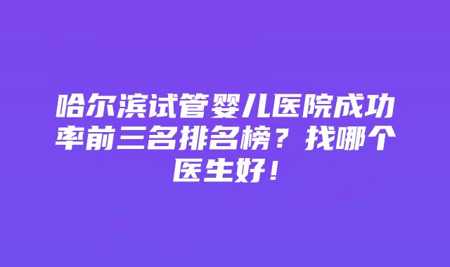 哈尔滨试管婴儿医院成功率前三名排名榜？找哪个医生好！