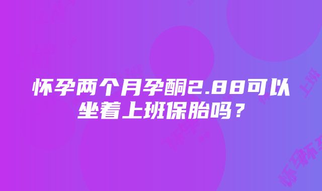 怀孕两个月孕酮2.88可以坐着上班保胎吗？