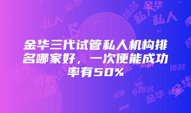 金华三代试管私人机构排名哪家好，一次便能成功率有50%