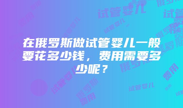 在俄罗斯做试管婴儿一般要花多少钱，费用需要多少呢？