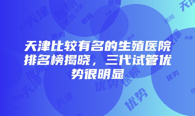 天津比较有名的生殖医院排名榜揭晓，三代试管优势很明显