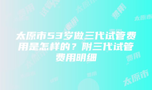 太原市53岁做三代试管费用是怎样的？附三代试管费用明细