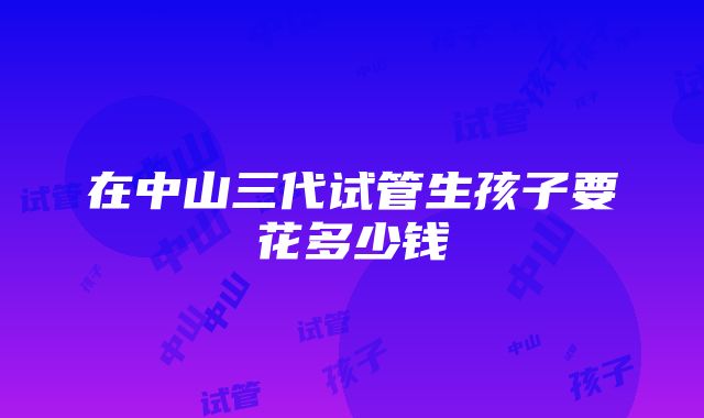 在中山三代试管生孩子要花多少钱