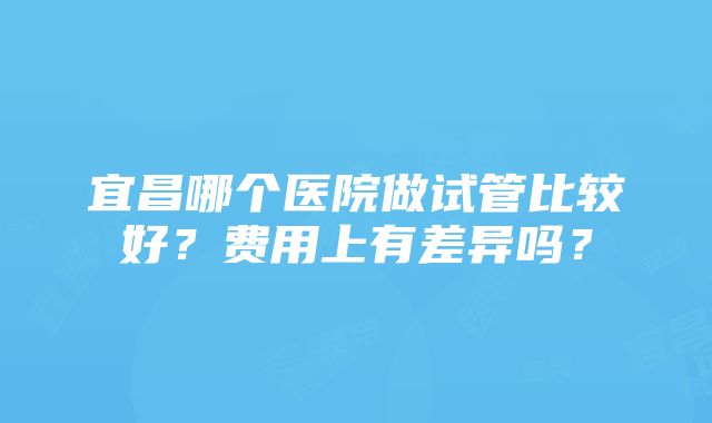 宜昌哪个医院做试管比较好？费用上有差异吗？