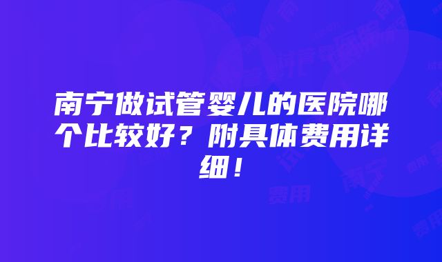 南宁做试管婴儿的医院哪个比较好？附具体费用详细！