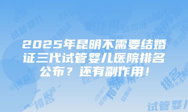 2025年昆明不需要结婚证三代试管婴儿医院排名公布？还有副作用！