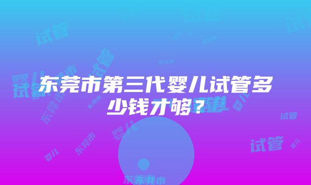 东莞市第三代婴儿试管多少钱才够？